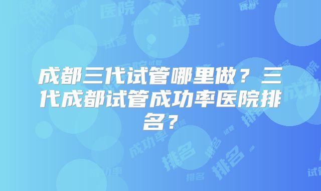 成都三代试管哪里做？三代成都试管成功率医院排名？