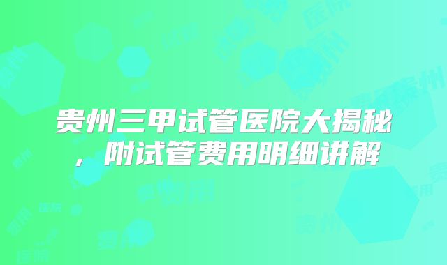 贵州三甲试管医院大揭秘，附试管费用明细讲解