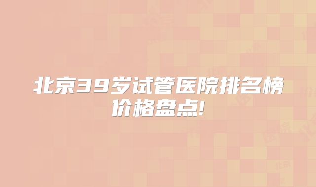 北京39岁试管医院排名榜价格盘点!
