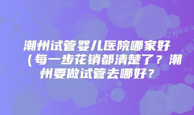 潮州试管婴儿医院哪家好(每一步花销都清楚了?潮州要做试管去哪好?