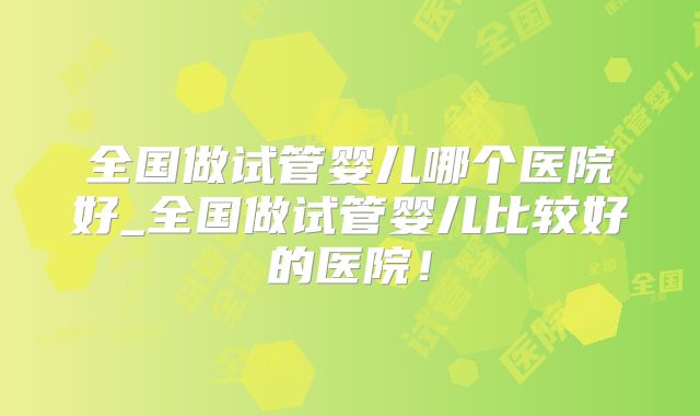 全国做试管婴儿哪个医院好_全国做试管婴儿比较好的医院!