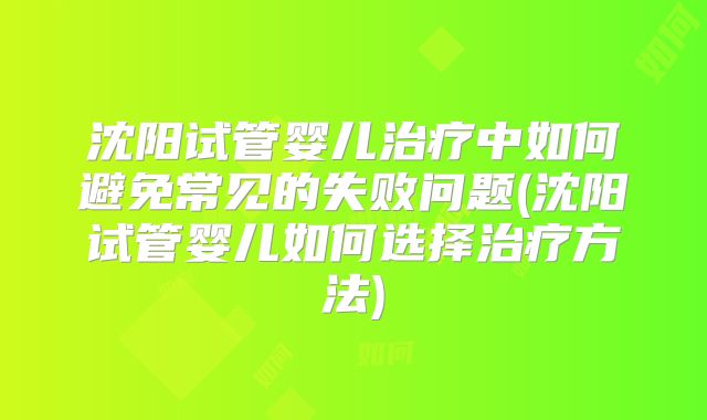 沈阳试管婴儿治疗中如何避免常见的失败问题(沈阳试管婴儿如何选择治疗方法)