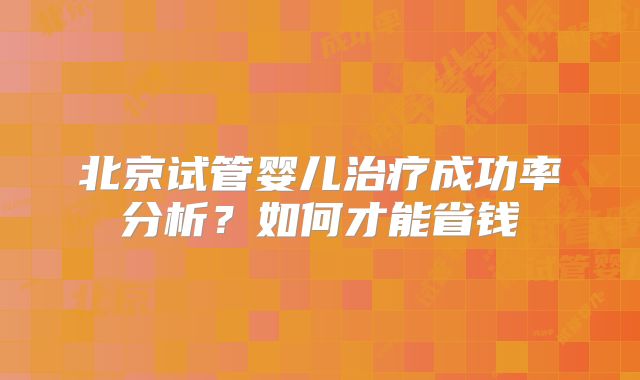 北京试管婴儿治疗成功率分析？如何才能省钱