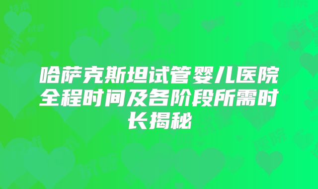 哈萨克斯坦试管婴儿医院全程时间及各阶段所需时长揭秘