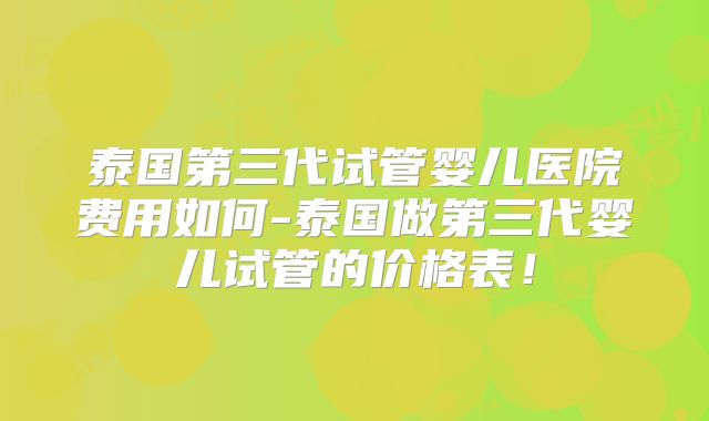 泰国第三代试管婴儿医院费用如何-泰国做第三代婴儿试管的价格表!