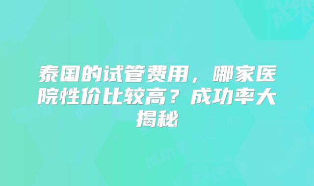 泰国的试管费用，哪家医院性价比较高？成功率大揭秘