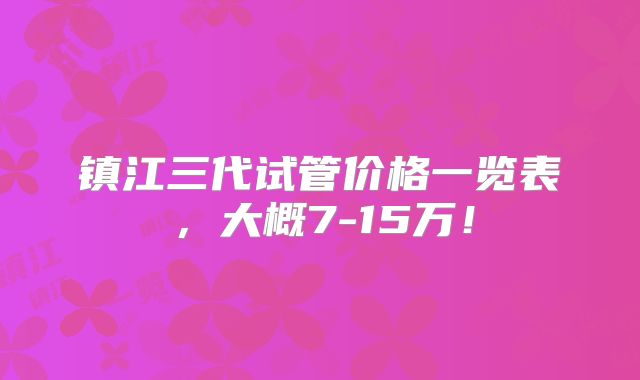 镇江三代试管价格一览表,大概7-15万!