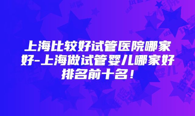 上海比较好试管医院哪家好-上海做试管婴儿哪家好排名前十名!