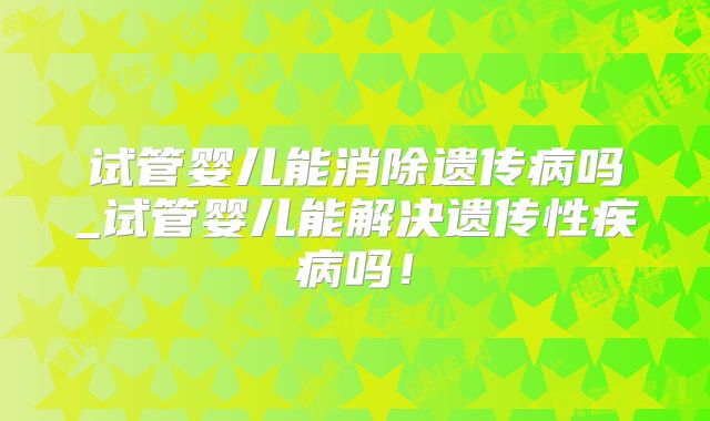 试管婴儿能消除遗传病吗_试管婴儿能解决遗传性疾病吗!