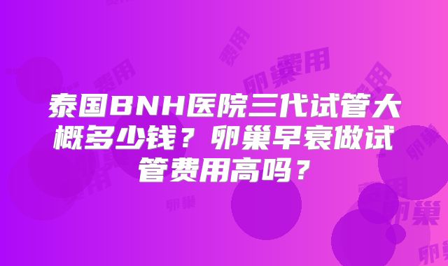 泰国BNH医院三代试管大概多少钱?卵巢早衰做试管费用高吗?