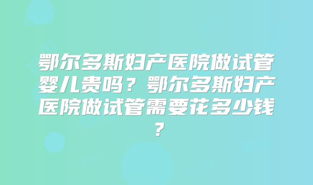 鄂尔多斯妇产医院做试管婴儿贵吗？鄂尔多斯妇产医院做试管需要花多少钱？