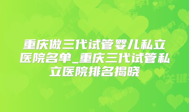 重庆做三代试管婴儿私立医院名单_重庆三代试管私立医院排名揭晓
