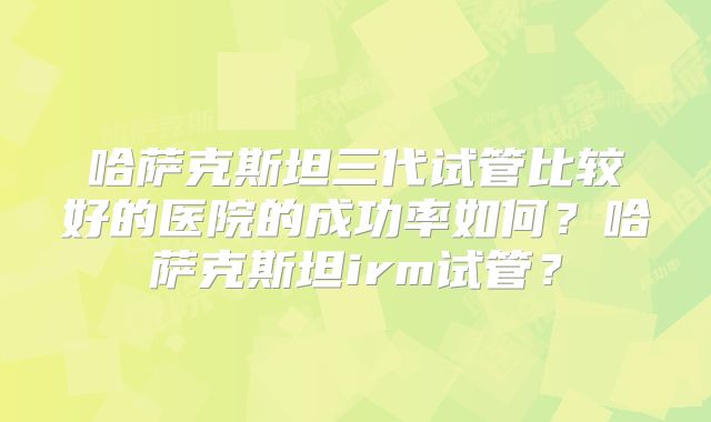 哈萨克斯坦三代试管比较好的医院的成功率如何?哈萨克斯坦irm试管?