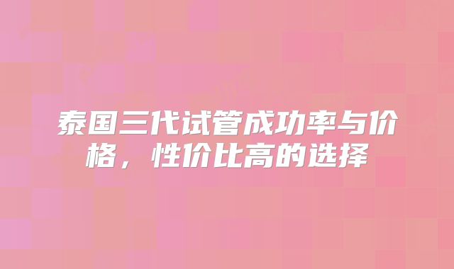 泰国三代试管成功率与价格，性价比高的选择