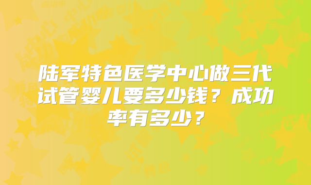 陆军特色医学中心做三代试管婴儿要多少钱？成功率有多少？