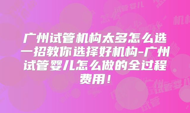 广州试管机构太多怎么选一招教你选择好机构-广州试管婴儿怎么做的全过程费用！