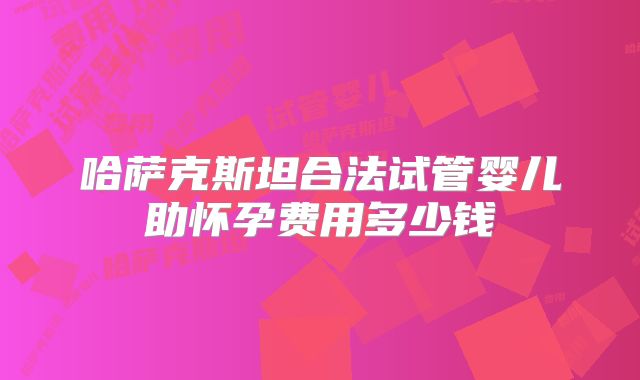 哈萨克斯坦合法试管婴儿助怀孕费用多少钱