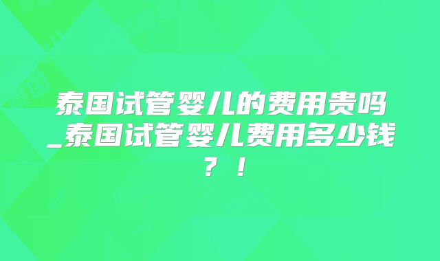 泰国试管婴儿的费用贵吗_泰国试管婴儿费用多少钱?!