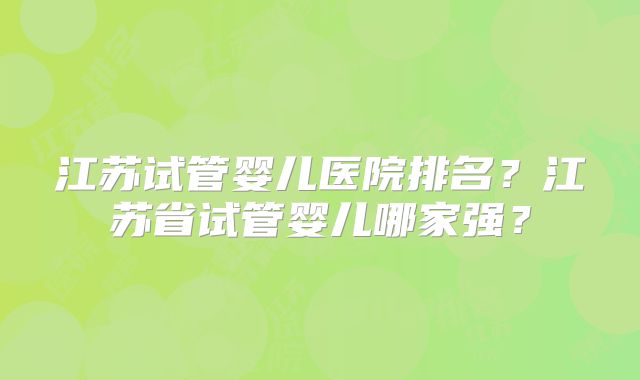 江苏试管婴儿医院排名？江苏省试管婴儿哪家强？