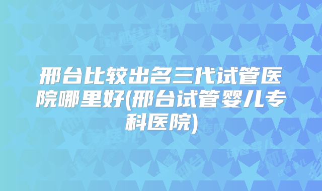 邢台比较出名三代试管医院哪里好(邢台试管婴儿专科医院)