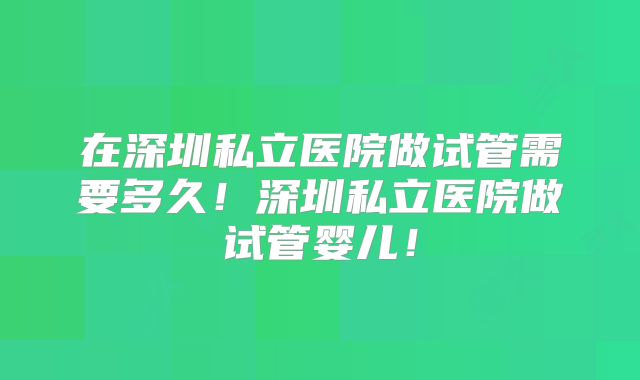 在深圳私立医院做试管需要多久!深圳私立医院做试管婴儿!