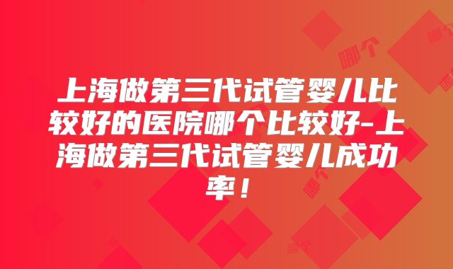 上海做第三代试管婴儿比较好的医院哪个比较好-上海做第三代试管婴儿成功率!