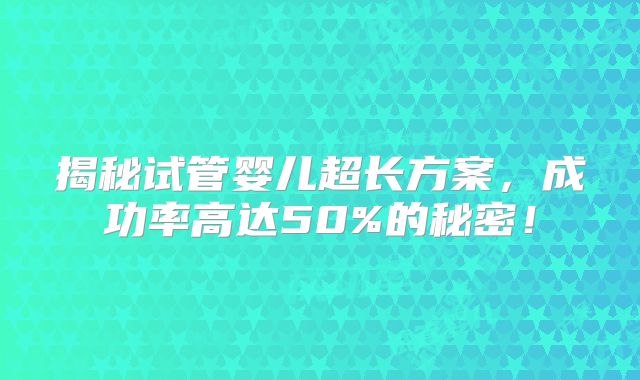 揭秘试管婴儿超长方案，成功率高达50%的秘密！