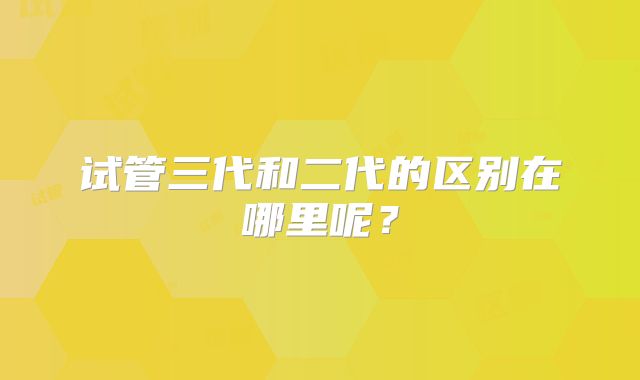 试管三代和二代的区别在哪里呢?