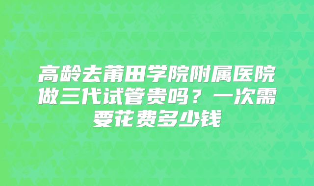 高龄去莆田学院附属医院做三代试管贵吗？一次需要花费多少钱