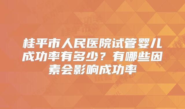 桂平市人民医院试管婴儿成功率有多少?有哪些因素会影响成功率
