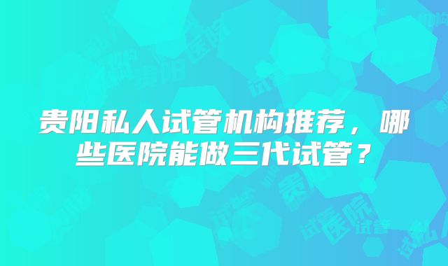 贵阳私人试管机构推荐，哪些医院能做三代试管？