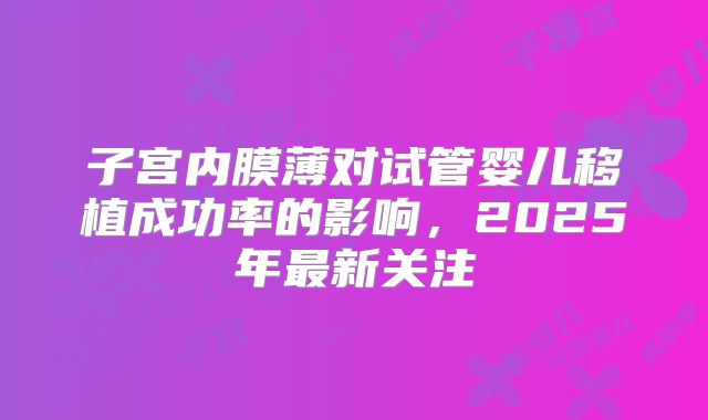 子宫内膜薄对试管婴儿移植成功率的影响，2025年最新关注