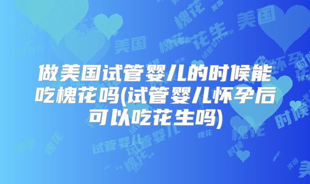 做美国试管婴儿的时候能吃槐花吗(试管婴儿怀孕后可以吃花生吗)