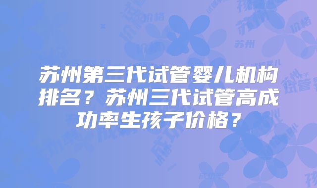 苏州第三代试管婴儿机构排名？苏州三代试管高成功率生孩子价格？