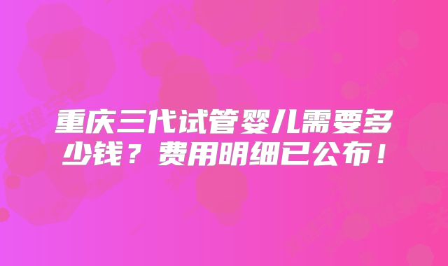 重庆三代试管婴儿需要多少钱?费用明细已公布!