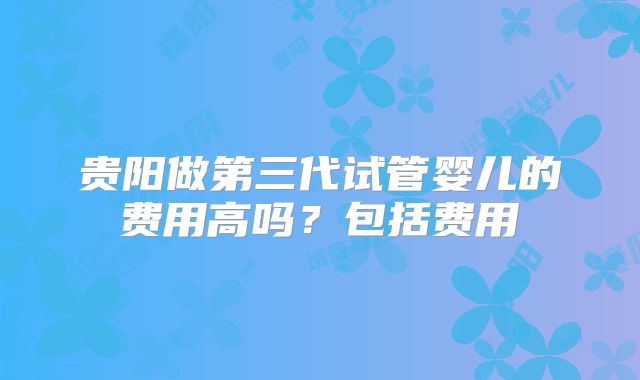 贵阳做第三代试管婴儿的费用高吗？包括费用