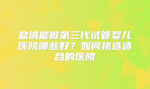 盐城能做第三代试管婴儿医院哪些好？如何挑选适合的医院