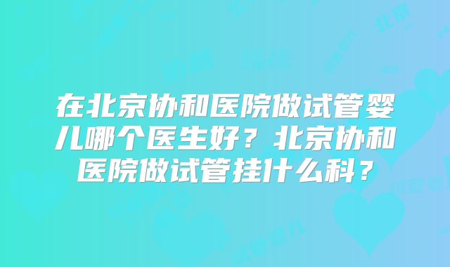 在北京协和医院做试管婴儿哪个医生好？北京协和医院做试管挂什么科？