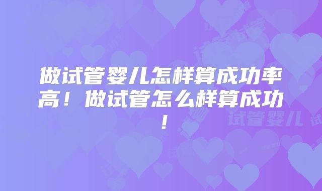 做试管婴儿怎样算成功率高!做试管怎么样算成功!