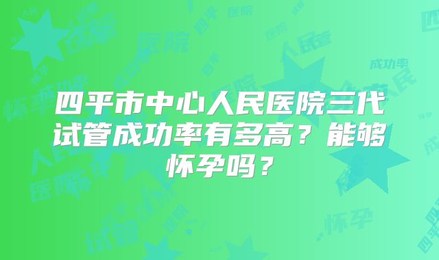 四平市中心人民医院三代试管成功率有多高？能够怀孕吗？