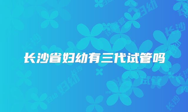 长沙省妇幼有三代试管吗