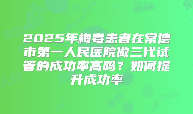 2025年梅毒患者在常德市第一人民医院做三代试管的成功率高吗？如何提升成功率
