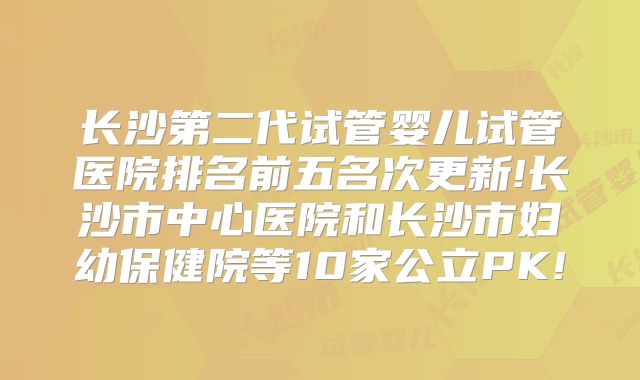 长沙第二代试管婴儿试管医院排名前五名次更新!长沙市中心医院和长沙市妇幼保健院等10家公立PK!