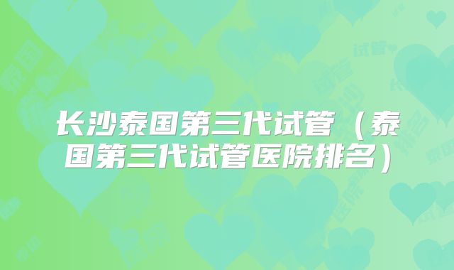 长沙泰国第三代试管(泰国第三代试管医院排名)