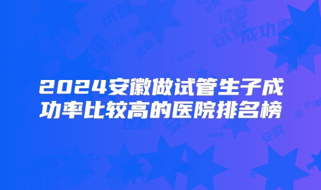 2024安徽做试管生子成功率比较高的医院排名榜