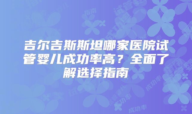 吉尔吉斯斯坦哪家医院试管婴儿成功率高？全面了解选择指南
