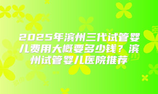 2025年滨州三代试管婴儿费用大概要多少钱?滨州试管婴儿医院推荐