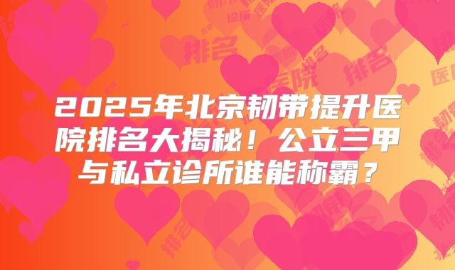 2025年北京韧带提升医院排名大揭秘！公立三甲与私立诊所谁能称霸？