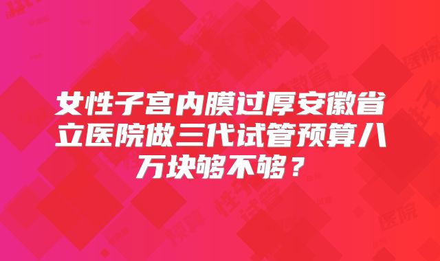 女性子宫内膜过厚安徽省立医院做三代试管预算八万块够不够?