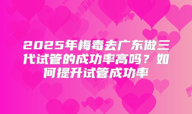 2025年梅毒去广东做三代试管的成功率高吗?如何提升试管成功率